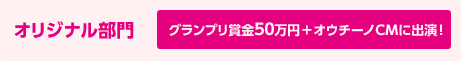 オリジナル部門 グランプリ賞金50万円＋オウチーノCMに出演！