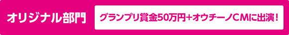オリジナル部門 グランプリ賞金50万円＋オウチーノCMに出演！