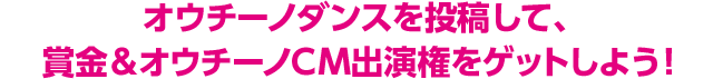 オウチーノダンスを投稿して、賞金＆オウチーノCM出演権をゲットしよう！