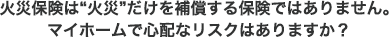 火災保険は“火災”だけを補償する保険ではありません。マイホームで心配なリスクはありますか？