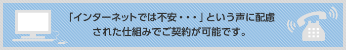「インターネットでは不安・・・」という声に配慮された仕組みでご契約が可能です。
