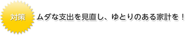 ムダな支出を見直し、ゆとりのある家計を！
