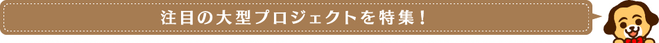 注目の大型プロジェクトを特集！
