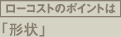 ローコストのポイントは形状