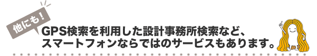 GPS検索を利用した設計事務所検索など、スマートフォンならではのサービスもあります。