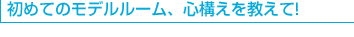 初めてのモデルルーム、心構えを教えて！