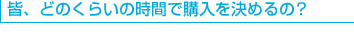 皆、どのくらいの時間で購入を決めるの？