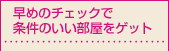 早めのチェックで
条件のいい部屋をゲット