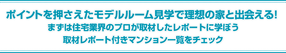 ポイントを抑えたモデルルーム見学で理想の家と出会える！まずは住宅業界のプロが取材したレポートに学ぼう。取材レポート付きマンション一覧をチェック