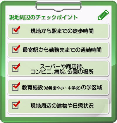 ■現地周辺のチェックポイント・現地から駅までの徒歩時間・最寄駅から勤務先までの通勤時間・スーパーや商店街、コンビニ、病院、公園の場所・教育施設（幼稚園や小・中学校）の学区域・現地周辺の建物や日照状況