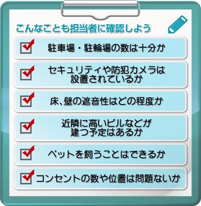 ■こんなことも担当者に確認しよう・駐車場・駐輪場の数は十分か・セキュリティや防犯カメラは設置されているか・床、壁の遮音性はどの程度か・近隣に高いビルなどが建つ予定はあるか・ペットを飼うことはできるか・コンセントの数や位置は問題ないか