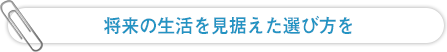 将来の生活を見据えた選び方を