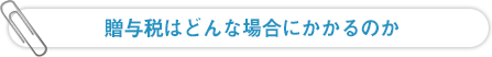 贈与税はどんな場合にかかるのか