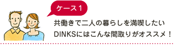 ケース1 共働きで二人の暮らしを満喫したいDINKSにはこんな間取りがオススメ！