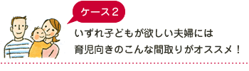 ケース2 いずれ子どもが欲しい夫婦には育児向きのこんな間取りがオススメ！