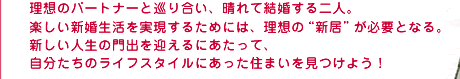 理想のパートナーと巡り合い、晴れて結婚する二人。楽しい新婚生活を実現するためには、理想の“新居”が必要となる。新しい人生の門出を迎えるにあたって、自分たちのライフスタイルにあった住まいを見つけよう！