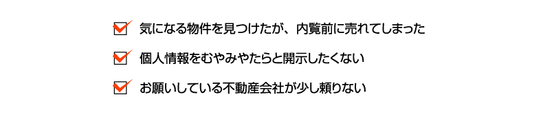 気になる物件を見つけたが、内覧前に売れてしまった・個人情報をむやみやたらと開示したくない・お願いしている不動産会社が少し頼りない