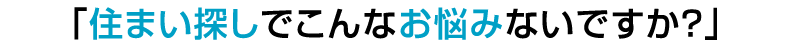 「住まい探しでこんなお悩みないですか？」