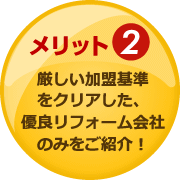 メリット2：厳しい加盟基準をクリアした、優良リフォーム会社のみをご紹介！