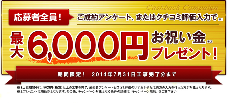 応募者全員!リフォーム成約と口コミ評価入力で商品券最大6,000円。キャッシュバックキャンペーン 期間限定！2014年7月31日工事完了分まで ※上記期間中に、50万円（税別）以上の工事を完了、成約者アンケートと口コミ評価を入力を行った方が対象となります。 ※その他、キャンペーン対象となる条件の詳細は「キャンペーン規約」をご覧下さい