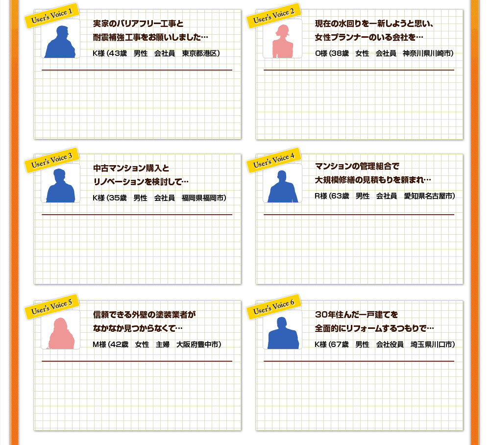 実家のバリアフリー工事と耐震補強工事をお願いしました…/現在の水回りを一新しようと思い、女性プランナーのいる会社を…/中古マンション購入とリノベーションを検討して…/マンションの管理組合で大規模修繕の見積もりを頼まれ…/信頼できる外壁の塗装業者がなかなか見つからなくて…/30年住んだ一戸建てを全面的にリフォームするつもりで…