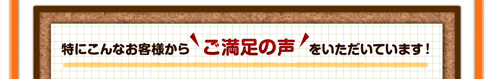 特にこんなお客様からご満足の声をいただいています！