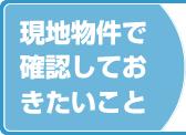 現地物件で確認しておきたいこと