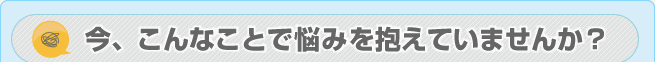 今、こんなことで悩みを抱えていませんか?