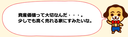 資産価値って大切なんだ・・・。少しでも高く売れる家にすみたいな。